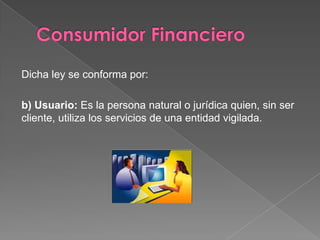Dicha ley se conforma por:

b) Usuario: Es la persona natural o jurídica quien, sin ser
cliente, utiliza los servicios de una entidad vigilada.
 