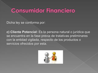 Dicha ley se conforma por:

c) Cliente Potencial: Es la persona natural o jurídica que
se encuentra en la fase previa de tratativas preliminares
con la entidad vigilada, respecto de los productos o
servicios ofrecidos por esta.
 