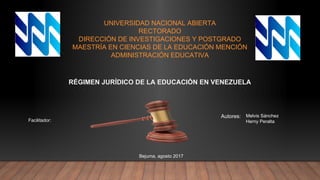 UNIVERSIDAD NACIONAL ABIERTA
RECTORADO
DIRECCIÓN DE INVESTIGACIONES Y POSTGRADO
MAESTRÍA EN CIENCIAS DE LA EDUCACIÓN MENCIÓN
ADMINISTRACIÓN EDUCATIVA
RÉGIMEN JURÍDICO DE LA EDUCACIÓN EN VENEZUELA
Autores: Melvis Sánchez
Herny PeraltaFacilitador:
Bejuma, agosto 2017
 