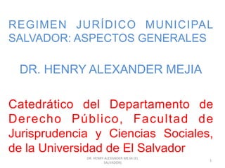 REGIMEN JURÍDICO MUNICIPAL
SALVADOR: ASPECTOS GENERALES
DR. HENRY ALEXANDER MEJIA
Catedrático del Departamento de
Derecho Público, Facultad de
Jurisprudencia y Ciencias Sociales,
de la Universidad de El Salvador
DR.	
  HENRY	
  ALEXANDER	
  MEJIA	
  (EL	
  
SALVADOR)	
  
1	
  
 