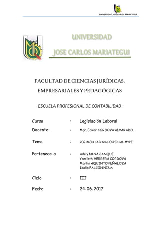 UNIVERSIDAD JOSÉCARLOS MARIÁTEGUI
FACULTADDECIENCIAS JURÍDICAS,
EMPRESARIALESY PEDAGÓGICAS
ESCUELA PROFESIONAL DE CONTABILIDAD
Curso : Legislación Laboral
Docente : Mgr. Edwar CORDOVA ALVARADO
Tema : REGIMEN LABORAL ESPECIAL MYPE
Pertenece a : Adely NINA CANQUE
Yamileth HERRERA CORDOVA
Martin AQUINTO PEÑALOZA
Idalia FALCON NINA
Ciclo : III
Fecha : 24-06-2017
 