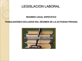 LEGISLACION LABORAL REGIMEN LEGAL ESPECIFICO TRABAJADORES EXCLUIDOS DEL RÉGIMEN DE LA ACTIVIDAD PRIVADA 