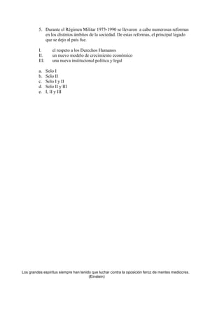 5. Durante el Régimen Militar 1973-1990 se llevaron a cabo numerosas reformas
en los distintos ámbitos de la sociedad. De estas reformas, el principal legado
que se dejo al país fue.
I.
II.
III.
a.
b.
c.
d.
e.

el respeto a los Derechos Humanos
un nuevo modelo de crecimiento económico
una nueva institucional política y legal
Solo I
Solo II
Solo I y II
Solo II y III
I, II y III

Los grandes espíritus siempre han tenido que luchar contra la oposición feroz de mentes mediocres.
(Einstein)

 
