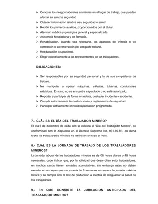  Conocer los riesgos laborales existentes en el lugar de trabajo, que puedan
         afectar su salud o seguridad.
       Obtener información relativa a su seguridad o salud.
       Recibir los primeros auxilios, proporcionados por el titular.
       Atención médica y quirúrgica general y especializada.
       Asistencia hospitalaria y de farmacia.
       Rehabilitación, cuando sea necesario, los aparatos de prótesis o de
         corrección o su renovación por desgaste natural.
       Reeducación ocupacional.
       Elegir colectivamente a los representantes de los trabajadores.


      OBLIGACIONES:


       Ser responsables por su seguridad personal y la de sus compañeros de
         trabajo.
       No manipular u operar máquinas, válvulas, tuberías, conductores
         eléctricos. En caso no se encuentre capacitado o no esté autorizado.
       Reportar y participar de forma inmediata, cualquier incidente o accidente.
       Cumplir estrictamente las instrucciones y reglamentos de seguridad.
       Participar activamente en toda capacitación programada.




7.- CUÁL ES EL DÍA DEL TRABAJADOR MINERO?
El día 5 de diciembre de cada año se celebra el “Día del Trabajador Minero”, de
conformidad con lo dispuesto en el Decreto Supremo No. 031-89-TR, en dicha
fecha los trabajadores mineros no laboraran en todo el Perú.


8.- CUÁL ES LA JORNADA DE TRABAJO DE LOS TRABAJADORES
MINEROS?
La jornada laboral de los trabajadores mineros es de 08 horas diarias o 48 horas
semanales, cabe indicar que, por la actividad que desarrollan estos trabajadores,
en muchos casos tienen jornadas acumulativas, sin embargo estas no deben
exceder en un lapso que no exceda de 3 semanas no supere la jornada máxima
laboral y se cumpla con el test de producción a efectos de resguardar la salud de
los trabajadores.


9.-     EN    QUE      CONSISTE        LA    JUBILACION        ANTICIPADA       DEL
TRABAJADOR MINERO?
 