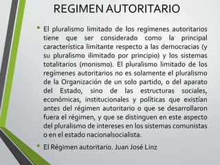REGIMEN AUTORITARIO
• El pluralismo limitado de los regímenes autoritarios
tiene que ser considerado como la principal
característica limitante respecto a las democracias (y
su pluralismo ilimitado por principio) y los sistemas
totalitarios (monismo). El pluralismo limitado de los
regímenes autoritarios no es solamente el pluralismo
de la Organización de un solo partido, o del aparato
del Estado, sino de las estructuras sociales,
económicas, institucionales y políticas que existían
antes del régimen autoritario o que se desarrollaron
fuera el régimen, y que se distinguen en este aspecto
del pluralismo de intereses en los sistemas comunistas
o en el estado nacionalsocialista.
• El Régimen autoritario. Juan José Linz
 