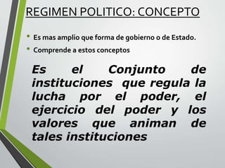 REGIMEN POLITICO: CONCEPTO
• Es mas amplio que forma de gobierno o de Estado.
• Comprende a estos conceptos
Es el Conjunto de
instituciones que regula la
lucha por el poder, el
ejercicio del poder y los
valores que animan de
tales instituciones
 