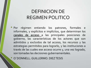 DEFINICION DE
REGIMEN POLITICO
• Por régimen entiendo los patrones, formales e
informales, y explícitos e implícitos, que determinan los
canales de acceso a las principales posiciones de
gobierno, las características de los actores que son
admitidos y excluidos de tal acceso, los recursos y las
estrategias permitidos para lograrlo, y las instituciones a
través de las cuales ese acceso ocurre y, una vez logrado,
son tomadas las decisiones gubernamentales.
• O´DONNELL. GUILLERMO. DIEZTESIS
 