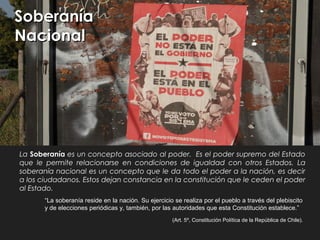 La Soberanía es un concepto asociado al poder. Es el poder supremo del Estado
que le permite relacionarse en condiciones de igualdad con otros Estados. La
soberanía nacional es un concepto que le da todo el poder a la nación, es decir
a los ciudadanos. Estos dejan constancia en la constitución que le ceden el poder
al Estado.
“La soberanía reside en la nación. Su ejercicio se realiza por el pueblo a través del plebiscito
y de elecciones periódicas y, también, por las autoridades que esta Constitución establece.”
(Art. 5º, Constitución Política de la República de Chile).
SoberaníaSoberanía
NacionalNacional
 