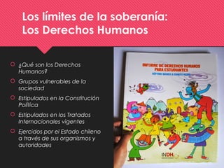 Los límites de la soberanía:
Los Derechos Humanos
 ¿Qué son los Derechos
Humanos?
 Grupos vulnerables de la
sociedad
 Estipulados en la Constitución
Política
 Estipulados en los Tratados
Internacionales vigentes
 Ejercidos por el Estado chileno
a través de sus organismos y
autoridades
 
