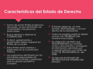 Características del Estado de Derecho
 Forma de poner límites al ejercicio
del poder, ya sea del Estado, las
autoridades o las personas
particulares.
 Busca eliminar o detener la
CORRUPCIÓN.
 Es decir, gobernantes y
gobernados deben respetar los
límites de su poder.
 Estos límites están insertos y
explicados en la Constitución
Política.
 Los organismos del Estado son los
principales responsables de
respetar estos límites y garantizar
que los demás también lo
cumplan.
 El Estado debe ser, en este
sentido, RESPONSABLE y actuar
dentro de la LEGALIDAD.
 Todos los poderes públicos deben
actuar con PROBIDAD (de
manera intachable)
 Es obligación también que
TRANSPARENTEN sus trámites,
actos y documentos y entreguen
la información solicitada por
cualquier persona, por orden de
la LEY DE TRANSPARENCIA, del
2008.
 Se rige por el principio de
SEPARACIÓN DE PODERES DEL
ESTADO
 