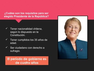 ¿Cuáles son los requisitos para ser
elegido Presidente de la República?
 Tener nacionalidad chilena,
según lo dispuesto en la
Constitución.
 Tener cumplidos los 35 años de
edad.
 Ser ciudadano con derecho a
sufragio.
El período de gobierno es
de cuatro años
 