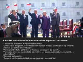 Entre las atribuciones del Presidente de la República se cuentan:
“Declarar los estados de excepción constitucional”.
“Dictar, previa delegación de facultades del Congreso, decretos con fuerza de ley sobre las
materias que señala la Constitución”.
“Nombrar al Contralor General de la República con acuerdo del Senado”.
“Nombrar y remover a su voluntad a los ministros de Estado, subsecretarios, intendentes y
gobernadores”.
“Convocar a plebiscito”.
“Concurrir a la formación de las leyes, sancionarlas y promulgarlas”.
 