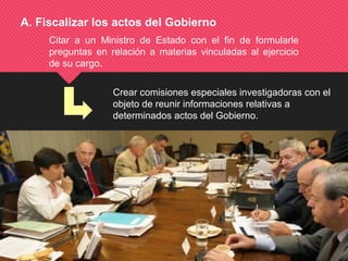 Crear comisiones especiales investigadoras con el
objeto de reunir informaciones relativas a
determinados actos del Gobierno.
A. Fiscalizar los actos del Gobierno
Citar a un Ministro de Estado con el fin de formularle
preguntas en relación a materias vinculadas al ejercicio
de su cargo.
 
