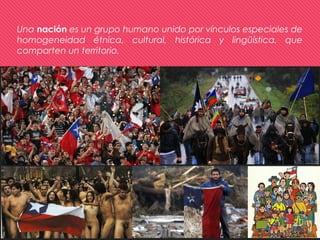 Una nación es un grupo humano unido por vínculos especiales de
homogeneidad étnica, cultural, histórica y lingüística, que
comparten un territorio.
 