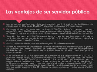 Las ventajas de ser servidor público
 Los senadores reciben una dieta parlamentaria igual al sueldo de los Ministros de
Estado, que en 2014 es de $8.605.477, el cual se reajusta por IPC cada enero.
 En asignaciones, los senadores reciben $9.380.000. Además cuentan con una
asignación de $1.200.000 para transporte terrestre, 48 pasajes de avión de ida y vuelta
al año para viajar a sus regiones, más otros 6 pasajes para todos los destinos nacionales.
 También disponen de $1.298.000 mensuales para bencina, peajes y reparación de los
vehículos. Los senadores de la circunscripción Valparaíso Costa tienen además 4
pasajes anuales a Isla de Pascua.
 Para la contratación de asesores se les asignan $2.249.000 mensuales.
 El Instituto Nacional de Deportes les da a los senadores una credencial para ir gratis a
los partidos del torneo nacional en el Estadio Nacional, con un acompañante.
La ANFP les da un descuento de aproximadamente el 40% para tres partidos
internacionales.
 El 11 de abril de 2012, fue aprobado el aumento de sus asignaciones en 2,000,000 a
partir del mes de mayo. La polémica iniciativa fue solicitada por la ex mesa del Senado
liderada por Guido Girardi, y la medida fue calificada públicamente por el
diputado René Saffirio como una “provocación a la ciudadanía”. Al día siguiente, la
polémica aumentó al darse a conocer que el sueldo de los integrantes de la Comisión
de Asignaciones, responsables de la aprobación de dichas asignaciones, ganan cada
uno un sueldo superior a los 10 millones de pesos, cuarenta y ocho veces el salario
mínimo.
 