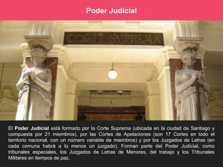 Poder Judicial
El Poder Judicial está formado por la Corte Suprema (ubicada en la ciudad de Santiago y
compuesta por 21 miembros), por las Cortes de Apelaciones (son 17 Cortes en todo el
territorio nacional, con un número variable de miembros) y por los Juzgados de Letras (en
cada comuna habrá a lo menos un juzgado). Forman parte del Poder Judicial, como
tribunales especiales, los Juzgados de Letras de Menores, del trabajo y los Tribunales
Militares en tiempos de paz.
 