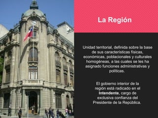 El gobierno interior de la
región está radicado en el
Intendente, cargo de
exclusiva confianza del
Presidente de la República.
La Región
Unidad territorial, definida sobre la base
de sus características físicas,
económicas, poblacionales y culturales
homogéneas, a las cuales se les ha
asignado funciones administrativas y
políticas.
 