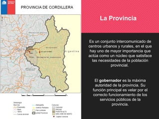 La Provincia
Es un conjunto intercomunicado de
centros urbanos y rurales, en el que
hay uno de mayor importancia que
actúa como un núcleo que satisface
las necesidades de la población
provincial.
El gobernador es la máxima
autoridad de la provincia. Su
función principal es velar por el
correcto funcionamiento de los
servicios públicos de la
provincia.
 