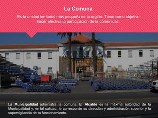La Comuna
Es la unidad territorial más pequeña de la región. Tiene como objetivo
hacer efectiva la participación de la comunidad.
La Municipalidad administra la comuna. El Alcalde es la máxima autoridad de la
Municipalidad y, en tal calidad, le corresponde su dirección y administración superior y la
supervigilancia de su funcionamiento.
 