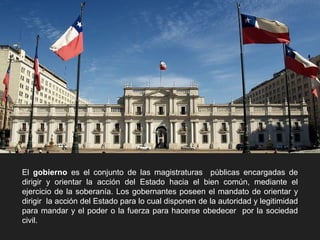 El gobierno es el conjunto de las magistraturas públicas encargadas de
dirigir y orientar la acción del Estado hacia el bien común, mediante el
ejercicio de la soberanía. Los gobernantes poseen el mandato de orientar y
dirigir la acción del Estado para lo cual disponen de la autoridad y legitimidad
para mandar y el poder o la fuerza para hacerse obedecer por la sociedad
civil.
 