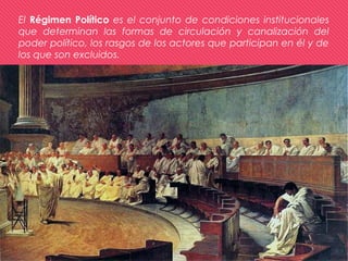 El Régimen Político es el conjunto de condiciones institucionales
que determinan las formas de circulación y canalización del
poder político, los rasgos de los actores que participan en él y de
los que son excluidos.
 