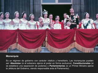 Monarquía
Es un régimen de gobierno con carácter vitalicio y hereditario. Las monarquías pueden
ser: Absolutas (si el soberano ejerce el poder en forma exclusiva), Constitucionales (si
se establece una separación de poderes) o Parlamentarias (si un Primer Ministro ejerce
la Jefatura del Gobierno, siendo responsable ante el Parlamento).
 