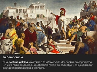 La Democracia
Es la doctrina política favorable a la intervención del pueblo en el gobierno.
En este régimen político, la soberanía reside en el pueblo y es ejercida por
éste de manera directa o indirecta.
 