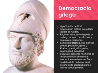 • siglo V antes de Cristo
• organización política que adopta
la polis de Atenas.
• Régimen instaurado después de
un largo proceso de reformas y
cruentas revoluciones.
• Etimología: Demos, que significa
pueblo, población, gente y
Kratos, que significa poder,
superioridad, autoridad.
• Supuesto: todos los miembros de
la Nación están llamados a
intervenir en su dirección. Da la
posibilidad de participar en el
destino de la sociedad, para el
interés común general.
Democracia
griega
 