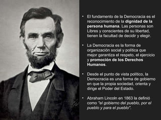 • El fundamento de la Democracia es el
reconocimiento de la dignidad de la
persona humana. Las personas son
Libres y conscientes de su libertad,
tienen la facultad de decidir y elegir.
• La Democracia es la forma de
organización social y política que
mejor garantiza el respeto, el ejercicio
y promoción de los Derechos
Humanos.
• Desde el punto de vista político, la
Democracia es una forma de gobierno
en que la propia sociedad, orienta y
dirige el Poder del Estado.
• Abraham Lincoln en 1863 la definió
como "el gobierno del pueblo, por el
pueblo y para el pueblo".
 