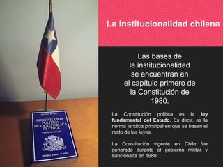 La institucionalidad chilena
Las bases de
la institucionalidad
se encuentran en
el capítulo primero de
la Constitución de
1980.
La Constitución política es la ley
fundamental del Estado. Es decir, es la
norma jurídica principal en que se basan el
resto de las leyes.
La Constitución vigente en Chile fue
generada durante el gobierno militar y
sancionada en 1980.
 