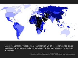 Mapa del Democracy index de The Economist. En él, los colores más claros
identifican a los países más democráticos, y los más oscuros, a los más
autoritarios.
http://es.wikipedia.org/wiki/%C3%8Dndice_de_democracia
 