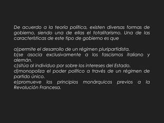 De acuerdo a la teoría política, existen diversas formas de
gobierno, siendo una de ellas el totalitarismo. Una de las
características de este tipo de gobierno es que
a)permite el desarrollo de un régimen pluripartidista.
b)se asocia exclusivamente a los fascismos italiano y
alemán.
c)sitúa al individuo por sobre los intereses del Estado.
d)monopoliza el poder político a través de un régimen de
partido único.
e)promueve los principios monárquicos previos a la
Revolución Francesa.
 