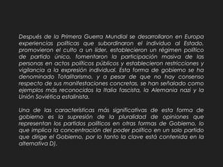 Después de la Primera Guerra Mundial se desarrollaron en Europa
experiencias políticas que subordinaron el individuo al Estado,
promovieron el culto a un líder, establecieron un régimen político
de partido único, fomentaron la participación masiva de las
personas en actos políticos públicos y establecieron restricciones y
vigilancia a la expresión individual. Esta forma de gobierno se ha
denominado Totalitarismo, y a pesar de que no hay consenso
respecto de sus manifestaciones concretas, se han señalado como
ejemplos más reconocidos la Italia fascista, la Alemania nazi y la
Unión Soviética estalinista.
Una de las características más significativas de esta forma de
gobierno es la supresión de la pluralidad de opiniones que
representan los partidos políticos en otras formas de Gobierno, lo
que implica la concentración del poder político en un solo partido
que dirige el Gobierno, por lo tanto la clave está contenida en la
alternativa D).
 