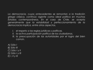 La democracia, cuyos antecedentes se remontan a la tradición
griega clásica, continúa vigente como ideal político en muchos
Estados contemporáneos. En el caso de Chile, se acepta
generalmente que la estabilidad y perfeccionamiento de la
democracia implica, entre otros aspectos,
I. el respeto a las reglas jurídicas y políticas.
II. la activa participación política de los ciudadanos.
III. la preocupación de las autoridades por el logro del bien
común.
A) Sólo I
B) Sólo III
C) Sólo I y II
D) Sólo I y III
E) I, II y III
 