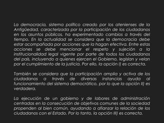 La democracia, sistema político creado por los atenienses de la
Antigüedad, caracterizada por la participación de los ciudadanos
en los asuntos públicos, ha experimentado cambios a través del
tiempo. En la actualidad se considera que la democracia debe
estar acompañada por acciones que la hagan efectiva. Entre estas
acciones se debe mencionar el respeto y sujeción a la
institucionalidad legal vigente por parte de todos los ciudadanos
del país, incluyendo a quienes ejercen el Gobierno, legislan y velan
por el cumplimiento de la justicia. Por ello, la opción I) es correcta.
También se considera que la participación amplia y activa de los
ciudadanos a través de diversas instancias ayuda al
funcionamiento del sistema democrático, por lo que la opción II) es
verdadera.
La ejecución de un gobierno y de labores de administración
centradas en la consecución de objetivos comunes de la sociedad
propenden al bien común, ayudando a afianzar la relación de los
ciudadanos con el Estado. Por lo tanto, la opción III) es correcta.
 