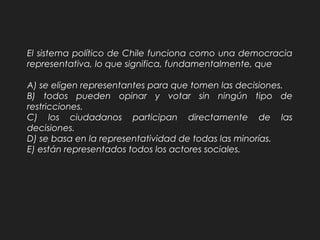 El sistema político de Chile funciona como una democracia
representativa, lo que significa, fundamentalmente, que
A) se eligen representantes para que tomen las decisiones.
B) todos pueden opinar y votar sin ningún tipo de
restricciones.
C) los ciudadanos participan directamente de las
decisiones.
D) se basa en la representatividad de todas las minorías.
E) están representados todos los actores sociales.
 