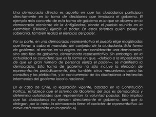 Una democracia directa es aquella en que los ciudadanos participan
directamente en la toma de decisiones que involucra el gobierno. El
ejemplo más concreto de esta forma de gobierno es la que se observa en la
democracia ateniense de la Antigüedad, donde el pueblo reunido en la
Asamblea (Ekklesía) ejercía el poder. En estos sistemas quien posee la
soberanía, también realiza el ejercicio del poder.
Por su parte, en una democracia representativa el pueblo elige magistrados
que llevan a cabo el mandato del conjunto de la ciudadanía. Esta forma
de gobierno, al menos en su origen, no era considerada una democracia,
sino otro tipo de gobierno, denominado representativo. Sin embargo, en la
actualidad se considera que es la forma en que, –debido a la imposibilidad
de que un gran número de personas ejerza el poder—, se manifiesta la
democracia. Esta forma de gobierno no sólo incluye la elección de
representantes periódicamente, sino también otros mecanismos como las
consultas y los plebiscitos, y la concurrencia de los ciudadanos a instancias
intermedias del gobierno local o nacional.
En el caso de Chile, la legislación vigente, basada en la Constitución
Política, establece que el sistema de Gobierno del país es democrático y
determina autoridades que representan la voluntad popular. Esto implica
que los ciudadanos no ejercen directamente el gobierno, sino que lo
delegan, por lo tanto la democracia tiene el carácter de representativa. La
clave está contenida en la opción A).
 