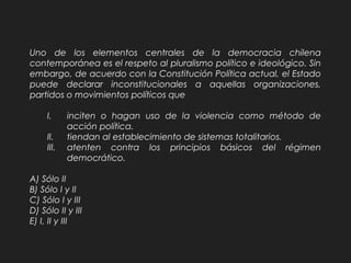 Uno de los elementos centrales de la democracia chilena
contemporánea es el respeto al pluralismo político e ideológico. Sin
embargo, de acuerdo con la Constitución Política actual, el Estado
puede declarar inconstitucionales a aquellas organizaciones,
partidos o movimientos políticos que
I. inciten o hagan uso de la violencia como método de
acción política.
II. tiendan al establecimiento de sistemas totalitarios.
III. atenten contra los principios básicos del régimen
democrático.
A) Sólo II
B) Sólo I y II
C) Sólo I y III
D) Sólo II y III
E) I, II y III
 