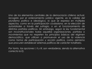 Uno de los elementos centrales de la democracia chilena actual,
recogido por el ordenamiento jurídico vigente, es la validez del
pluralismo político e ideológico, lo que se expresa en múltiples
aspectos, como en la participación ciudadana, en la elección de
autoridades a través del sufragio, o en el funcionamiento de
distintos partidos políticos. Sin embargo, según la ley fundamental
son inconstitucionales todas aquellas organizaciones, partidos o
movimientos que no respeten los principios básicos del régimen
democrático, que utilicen o promuevan el uso de la violencia
como forma de participación y acción política, como asimismo
que procuren establecer sistemas políticos de carácter totalitario.
Por tanto, las opciones I, II y III, son verdaderas, siendo la alternativa
correcta la E).
 