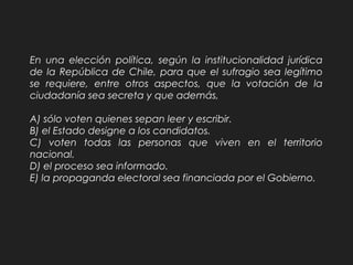 En una elección política, según la institucionalidad jurídica
de la República de Chile, para que el sufragio sea legítimo
se requiere, entre otros aspectos, que la votación de la
ciudadanía sea secreta y que además,
A) sólo voten quienes sepan leer y escribir.
B) el Estado designe a los candidatos.
C) voten todas las personas que viven en el territorio
nacional.
D) el proceso sea informado.
E) la propaganda electoral sea financiada por el Gobierno.
 