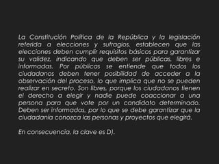 La Constitución Política de la República y la legislación
referida a elecciones y sufragios, establecen que las
elecciones deben cumplir requisitos básicos para garantizar
su validez, indicando que deben ser públicas, libres e
informadas. Por públicas se entiende que todos los
ciudadanos deben tener posibilidad de acceder a la
observación del proceso, lo que implica que no se pueden
realizar en secreto. Son libres, porque los ciudadanos tienen
el derecho a elegir y nadie puede coaccionar a una
persona para que vote por un candidato determinado.
Deben ser informadas, por lo que se debe garantizar que la
ciudadanía conozca las personas y proyectos que elegirá.
En consecuencia, la clave es D).
 