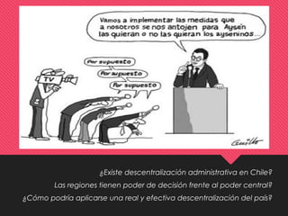 ¿Existe descentralización administrativa en Chile?
Las regiones tienen poder de decisión frente al poder central?
¿Cómo podría aplicarse una real y efectiva descentralización del país?
 