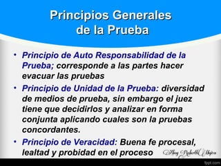 Principios GeneralesPrincipios Generales
de la Pruebade la Prueba
• Principio de Auto Responsabilidad de la
Prueba; corresponde a las partes hacer
evacuar las pruebas
• Principio de Unidad de la Prueba: diversidad
de medios de prueba, sin embargo el juez
tiene que decidirlos y analizar en forma
conjunta aplicando cuales son la pruebas
concordantes.
• Principio de Veracidad: Buena fe procesal,
lealtad y probidad en el proceso
 