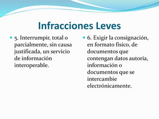 Infracciones Leves
 5. Interrumpir, total o
parcialmente, sin causa
justificada, un servicio
de información
interoperable.
 6. Exigir la consignación,
en formato físico, de
documentos que
contengan datos autoría,
información o
documentos que se
intercambie
electrónicamente.
 