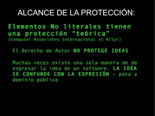 ALCANCE DE LA PROTECCIÓN:
Elementos No literales tienen
una protección “teórica”
(Computer Associates Internacional vs Altai)
El Derecho de Autor NO PROTEGE IDEAS
Muchas veces existe una sola manera de de
expresar la idea de un software, LA IDEA
SE CONFUNDE CON LA EXPRESIÓN – pasa a
dominio público
 