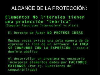 ALCANCE DE LA PROTECCIÓN:
Elementos No literales tienen
una protección “teórica”
(Computer Associates Internacional vs Altai)
El Derecho de Autor NO PROTEGE IDEAS
Muchas veces existe una sola manera de de
expresar la idea de un software, LA IDEA
SE CONFUNDE CON LA EXPRESIÓN – pasa a
dominio público
Al desarrollar un programa es necesario
incorporar elementos dados por FACTORES
EXTERNOS (Por ej. Cuestiones de
compatibilidad)
 