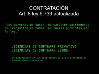 LICENCIAS DE SOFTWARE PRIVATIVO
LICENCIAS DE SOFTWARE LIBRE
Se diferencian en sus condiciones de uso y distribución
diametralmente opuestas
“Los derechos de autor, de carácter patrimonial,
se transmiten en todas las formas previstas por
la ley.”
CONTRATACIÓN
Art. 8 ley 9.739 actualizada
 
