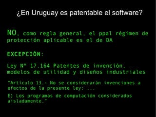 ¿En Uruguay es patentable el software?
“Artículo 13.- No se considerarán invenciones a
efectos de la presente ley: ...
E) Los programas de computación considerados
aisladamente.”
Ley Nº 17.164 Patentes de invención,
modelos de utilidad y diseños industriales
NO, como regla general, el ppal régimen de
protección aplicable es el de DA
EXCEPCIÓN:
 