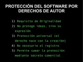 PROTECCIÓN DEL SOFTWARE POR
DERECHOS DE AUTOR
1) Requisito de Originalidad
2) No protege ideas, sino su
expresión
3) Protección universal (el
derecho nace con la creación)
4) No necesario el registro
5) Permite sumar la protección
mediante secreto comercial
 