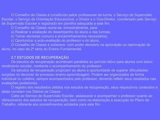 O Conselho de Classe é constituído pelos professores da turma, o Serviço de Supervisão Escolar, o Serviço de Orientação Educacional, o Diretor e o Vice-Diretor, coordenado pelo Serviço de Supervisão Escolar e registrado em planilha adequada a este fim.  O Conselho de Classe reúne-se, trimestralmente, para: a) Realizar a avaliação do desempenho do aluno e das turmas; b) Tomar decisões comuns e encaminhamentos necessários; c) Oportunizar a auto-avaliação do professor e do aluno. O Conselho de Classe é soberano, com poder decisório na aprovação ou reprovação do aluno, no caso da 2ª série do Ensino Fundamental. 2.7 ESTUDOS DE RECUPERAÇÃO Os estudos de recuperação acontecem paralelos ao período letivo para alunos com baixo rendimento escolar, mediante o acompanhamento do professor. Os estudos de recuperação propiciam ao aluno a oportunidade de superar dificuldades surgidas no decorrer do processo ensino-aprendizagem. Podem ser organizados de forma individual ou coletiva, sempre acompanhados pelo professor, devendo refletir seus resultados nas avaliações posteriores. O registro dos resultados obtidos nos estudos de recuperação, seus respectivos conteúdos e datas constam nos Diários de Classe. Cabe ao Serviço de Supervisão Escolar, assessorar e acompanhar o professor quanto ao oferecimento dos estudos de recuperação, bem como na elaboração e execução do Plano de Trabalho, referente aos procedimentos adotados para este fim. 